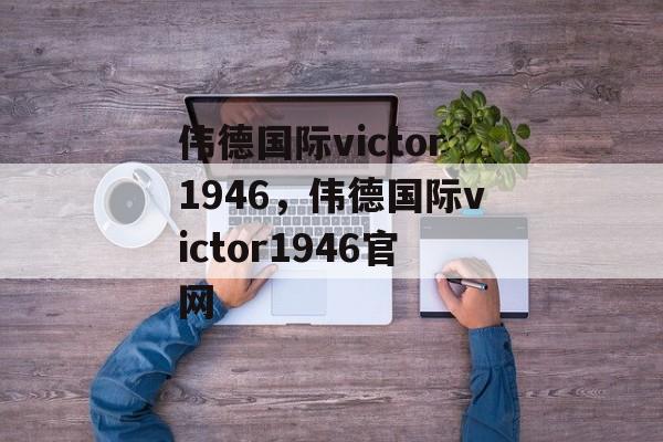 伟德国际victor1946，伟德国际victor1946官网