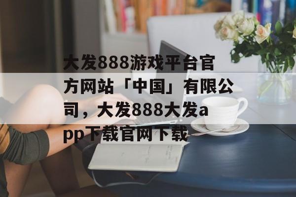 大发888游戏平台官方网站「中国」有限公司，大发888大发app下载官网下载